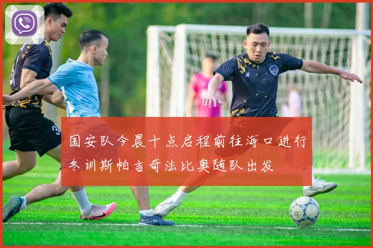 国安队今晨十点启程前往海口进行冬训斯帕吉奇法比奥随队出发