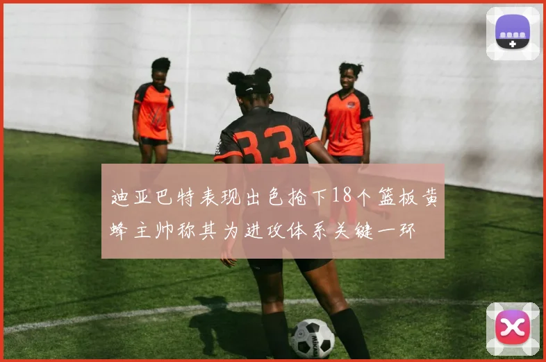 迪亚巴特表现出色抢下18个篮板黄蜂主帅称其为进攻体系关键一环