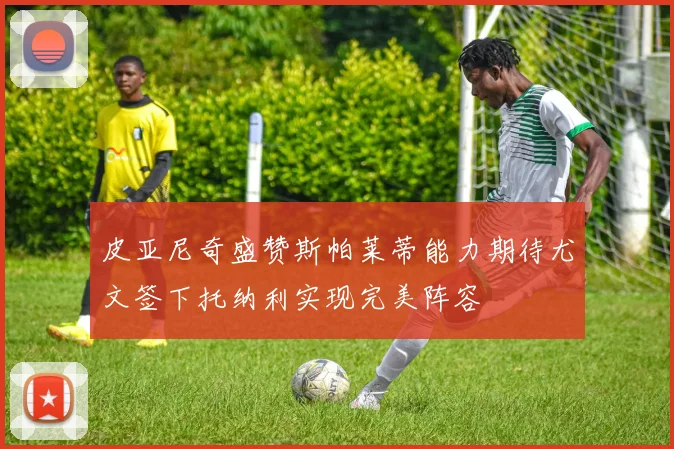 皮亚尼奇盛赞斯帕莱蒂能力期待尤文签下托纳利实现完美阵容