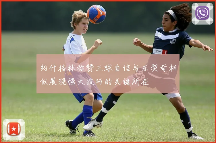 约什格林称赞三球自信与东契奇相似展现强大技巧的关键所在