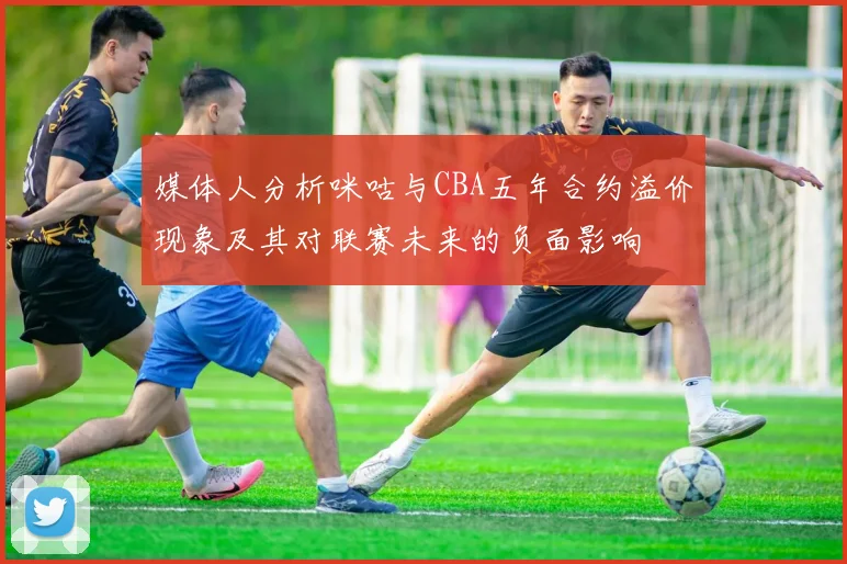 媒体人分析咪咕与CBA五年合约溢价现象及其对联赛未来的负面影响