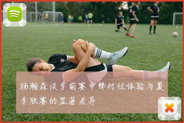 杨瀚森谈季前赛中锋对位体验与夏季联赛的显著差异