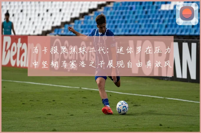 马卡报聚焦球二代：迷你罗在压力中坚韧马塞洛之子展现自由奔放风采