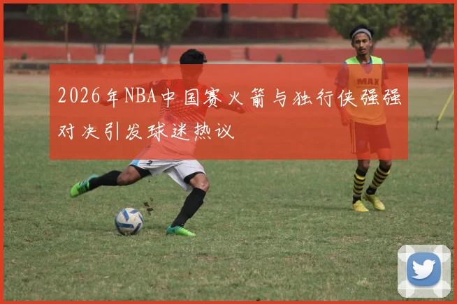 2026年NBA中国赛火箭与独行侠强强对决引发球迷热议