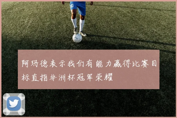 阿玛德表示我们有能力赢得比赛目标直指非洲杯冠军荣耀