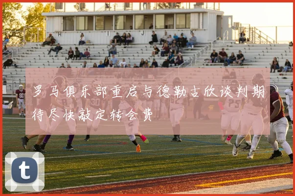 罗马俱乐部重启与德勒古欣谈判期待尽快敲定转会费