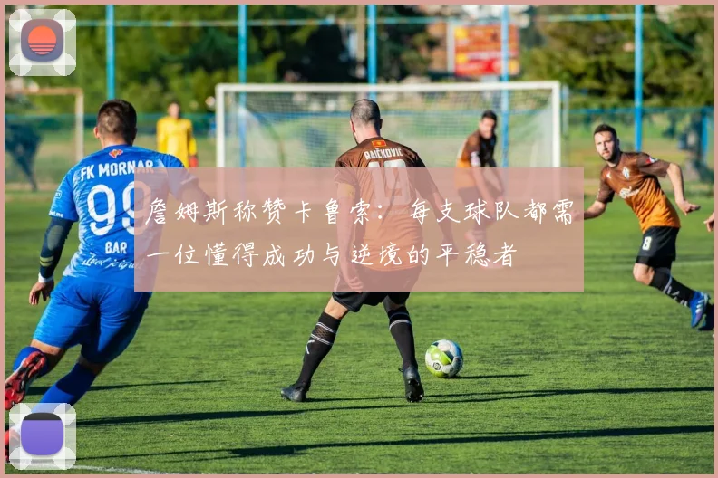 詹姆斯称赞卡鲁索：每支球队都需一位懂得成功与逆境的平稳者