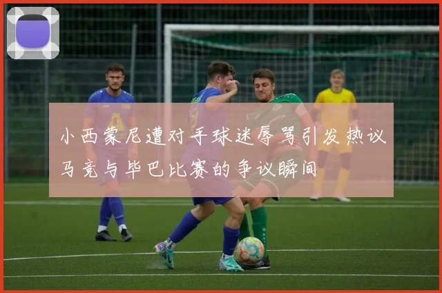 小西蒙尼遭对手球迷辱骂引发热议马竞与毕巴比赛的争议瞬间