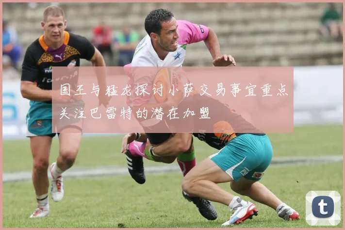 国王与猛龙探讨小萨交易事宜重点关注巴雷特的潜在加盟