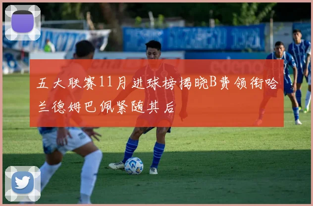 五大联赛11月进球榜揭晓B费领衔哈兰德姆巴佩紧随其后