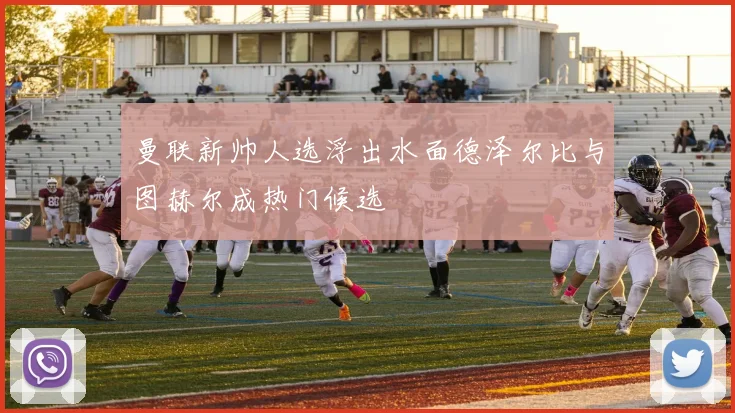 曼联新帅人选浮出水面德泽尔比与图赫尔成热门候选