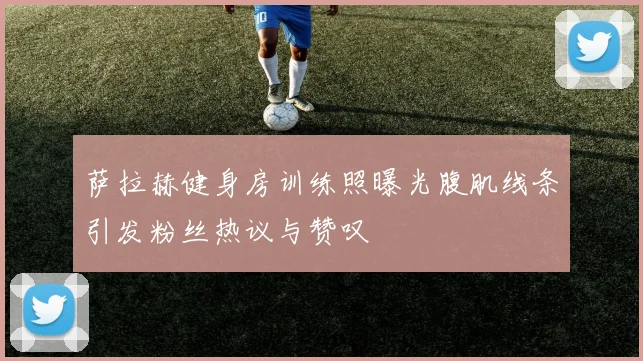 萨拉赫健身房训练照曝光腹肌线条引发粉丝热议与赞叹