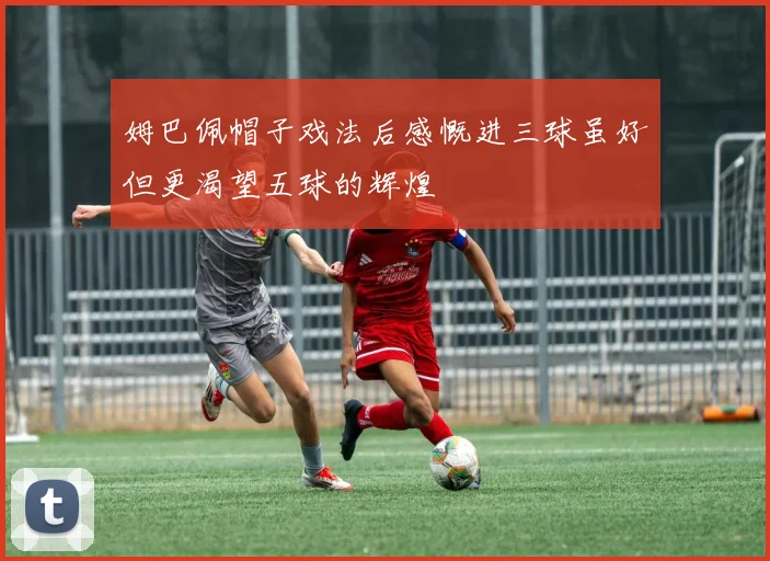 姆巴佩帽子戏法后感慨进三球虽好但更渴望五球的辉煌