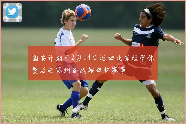 国安计划于2月14日返回北京短暂休整后赴苏州备战超级杯赛事