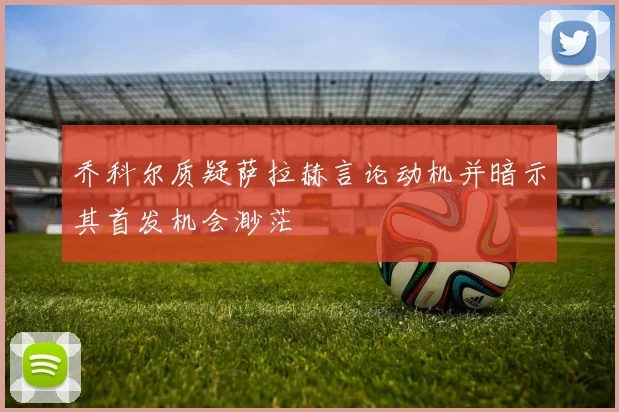 乔科尔质疑萨拉赫言论动机并暗示其首发机会渺茫