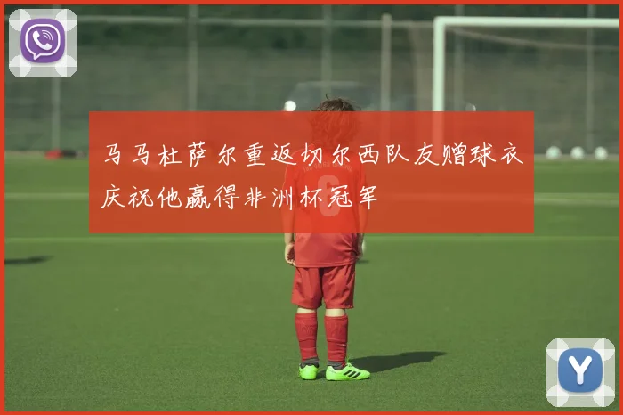 马马杜萨尔重返切尔西队友赠球衣庆祝他赢得非洲杯冠军