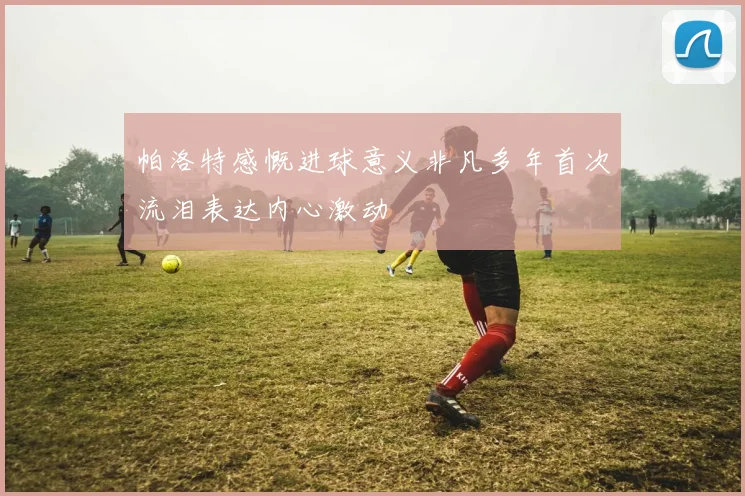 帕洛特感慨进球意义非凡多年首次流泪表达内心激动