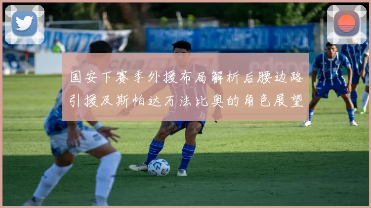 国安下赛季外援布局解析后腰边路引援及斯帕达万法比奥的角色展望