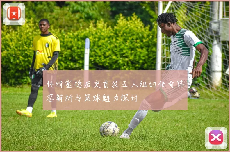 怀特塞德历史首发五人组的传奇阵容解析与篮球魅力探讨