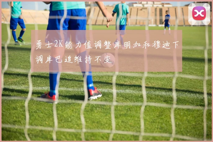 勇士2K能力值调整库明加和穆迪下调库巴追维持不变