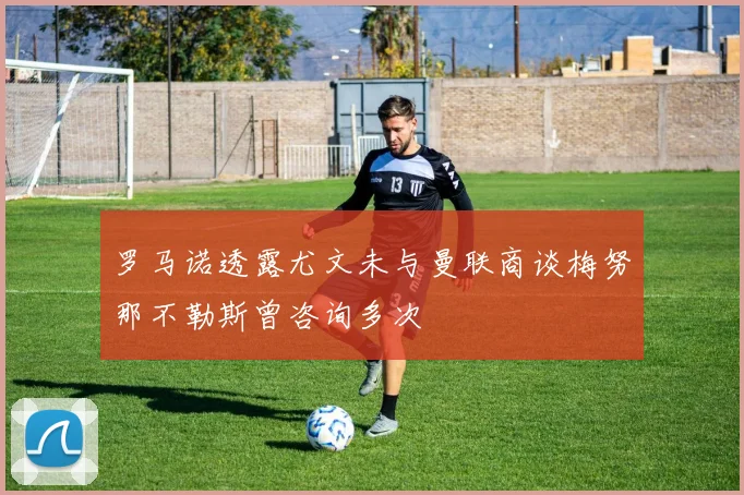 罗马诺透露尤文未与曼联商谈梅努那不勒斯曾咨询多次