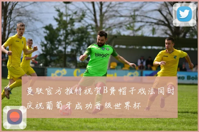 曼联官方推特祝贺B费帽子戏法同时庆祝葡萄牙成功晋级世界杯