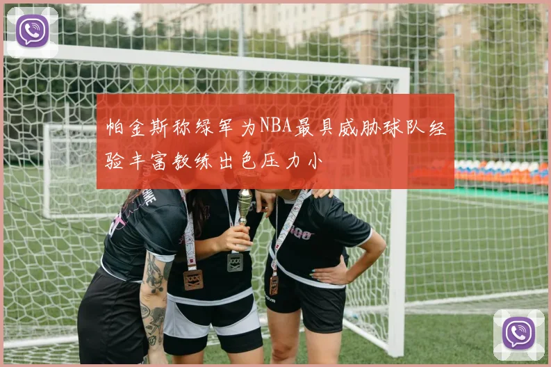 帕金斯称绿军为NBA最具威胁球队经验丰富教练出色压力小