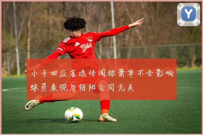 小卡回应落选传闻称萧华不会影响球员表现与阴阳合同无关