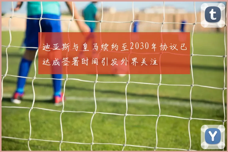 迪亚斯与皇马续约至2030年协议已达成签署时间引发外界关注