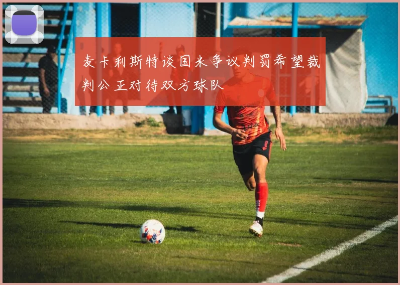 麦卡利斯特谈国米争议判罚希望裁判公正对待双方球队
