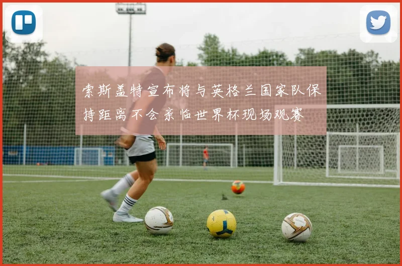 索斯盖特宣布将与英格兰国家队保持距离不会亲临世界杯现场观赛