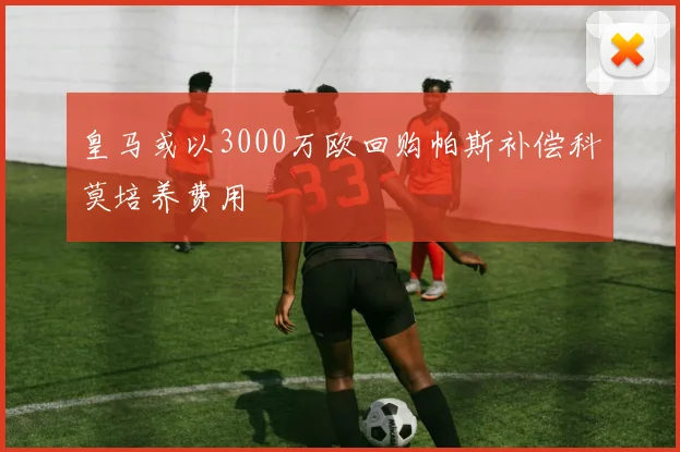 皇马或以3000万欧回购帕斯补偿科莫培养费用