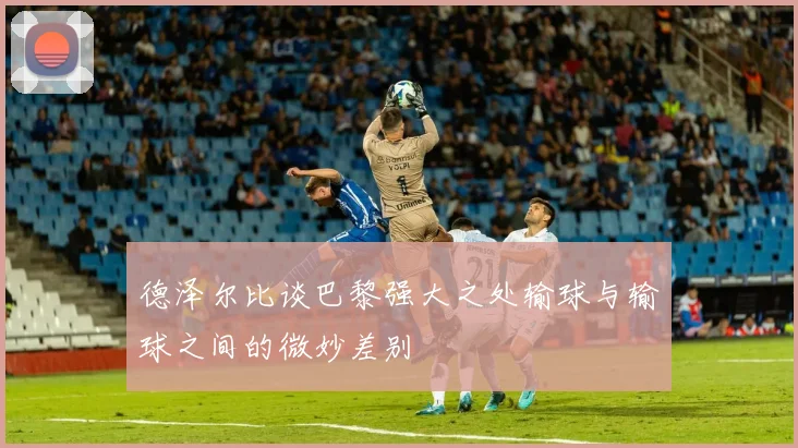 德泽尔比谈巴黎强大之处输球与输球之间的微妙差别