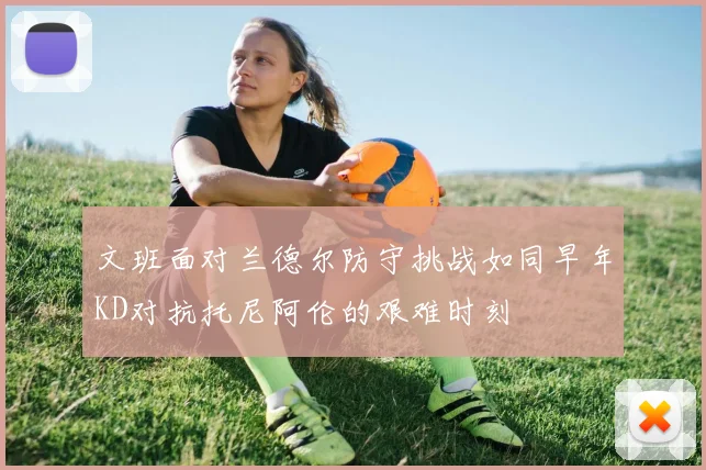 文班面对兰德尔防守挑战如同早年KD对抗托尼阿伦的艰难时刻