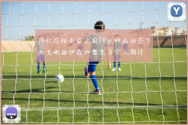 拜仁在转会截止前10分钟成功签下杰克逊赫伊森加盟皇马令人期待