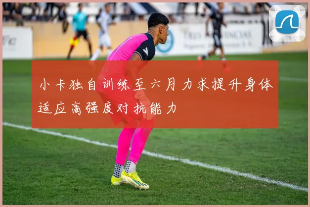 小卡独自训练至六月力求提升身体适应高强度对抗能力