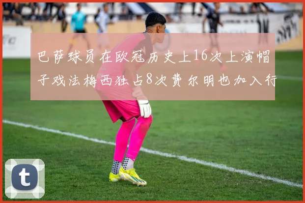 巴萨球员在欧冠历史上16次上演帽子戏法梅西独占8次费尔明也加入行列