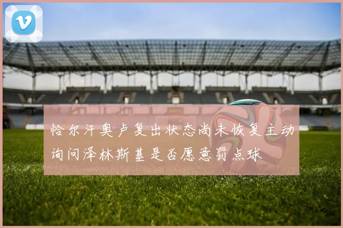 恰尔汗奥卢复出状态尚未恢复主动询问泽林斯基是否愿意罚点球