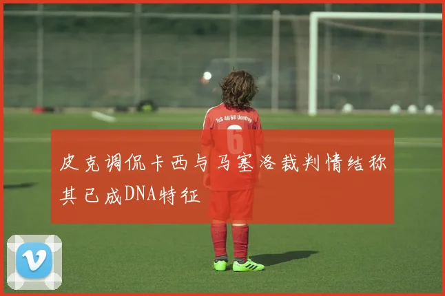 皮克调侃卡西与马塞洛裁判情结称其已成DNA特征