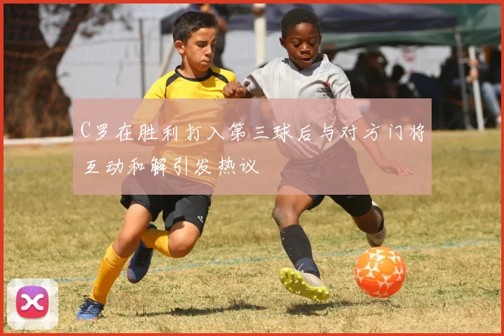 C罗在胜利打入第三球后与对方门将互动和解引发热议