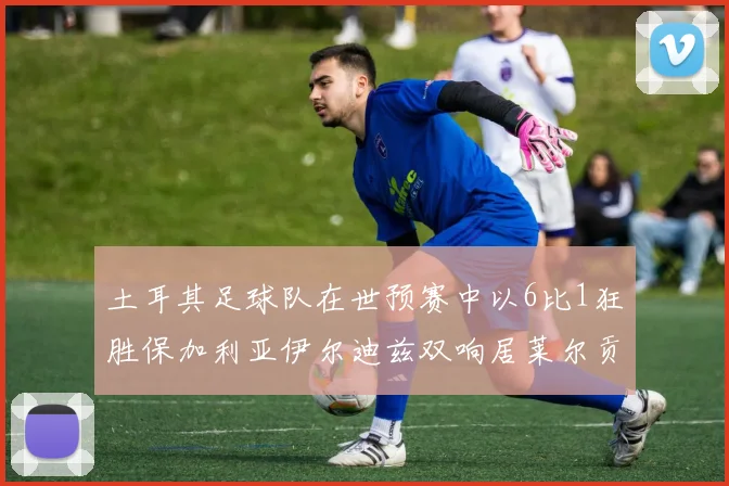 土耳其足球队在世预赛中以6比1狂胜保加利亚伊尔迪兹双响居莱尔贡献进球与助攻