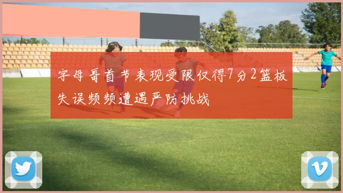 字母哥首节表现受限仅得7分2篮板失误频频遭遇严防挑战