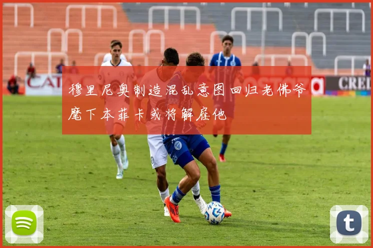 穆里尼奥制造混乱意图回归老佛爷麾下本菲卡或将解雇他